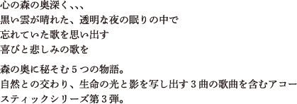 心の森の奥深く、、、黒い雲が晴れた、透明な夜の眠りの中で忘れていた歌を思い出す喜びと悲しみの歌を森の奥に秘そむ５つの物語。自然との交わり、生命の光と影を写し出す３曲の歌曲を含むアコースティックシリーズ第３弾。