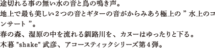 途切れる事の無い水の音と鳥の鳴き声。地上で最も美しい２つの音とギターの音がからみあう極上の”水上のコンサート”。春の森、湿原の中を流れる釧路川を、カヌーはゆったりと下る。木暮