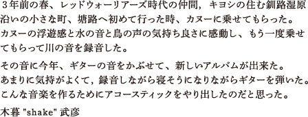 ３年前の春、レッドウォーリアーズ時代の仲間，キヨシの住む釧路湿原沿いの小さな町、塘路へ初めて行った時、カヌーに乗せてもらった。カヌーの浮遊感と水の音と鳥の声の気持ち良さに感動し、もう一度乗せてもらって川の音を録音した。その音に今年、ギターの音をかぶせて、新しいアルバムが出来た。あまりに気持がよくて，録音しながら寝そうになりながらギターを弾いた。こんな音楽を作るためにアコースティックをやり出したのだと思った。木暮