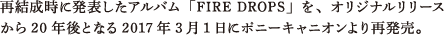 再結成時に発表したアルバム「FIRE DROPS」を、オリジナルリリースから20年後となる2017年3月1日にポニーキャニオンより再発売。