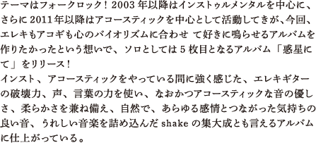 テーマはフォークロック！2003年以降はインストゥルメンタルを中心に、さらに2011年以降はアコースティックを中心として活動してきが、今回、エレキもアコギも心のバイオリズムに合わせ て好きに鳴らせるアルバムを作りたかったという想いで、ソロとしては5枚目となるアルバム「惑星にて」をリリース！ インスト、アコースティックをやっている間に強く感じた、エレキギターの破壊力、声、言葉の力を使い、なおかつアコースティックな音の優しさ、柔らかさを兼ね備え、自然で、あらゆる感情とつながった気持ちの良い音、うれしい音楽を詰め込んだshakeの集大成とも言えるアルバムに仕上がっている。