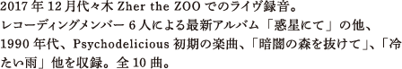 2017年12月代々木Zher the ZOOでのライヴ録音。レコーディングメンバー6人による最新アルバム「惑星にて」の他、1990年代、Psychodelicious初期の楽曲、「暗闇の森を抜けて」、「冷たい雨」他を収録。全10曲。