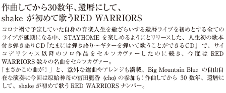 コロナ禍で予定していた自身の音楽人生を総ざらいする還暦ライブを初めとする全てのライブが延期になる中、STAYHOME を楽しめるようにとリリースした、人生初の歌本付き弾き語りＣＤ『たまには弾き語り～ギターを弾いて歌うことができるＣＤ』で、サイコデリシャス以降のソロ作品をセルフカヴァーしたのに続き、今度はRED WARRIORS数々の名曲をセルフカヴァー。「まさかこの曲が！」と、意外な選曲やアレンジも満載、Big Mountain Blueの自由自在な演奏に今回は原始神母の冨田麗香(cho) の参加も！作曲してから30 数年、還暦にして、shakeが初めて歌うRED WARRIORSナンバー。